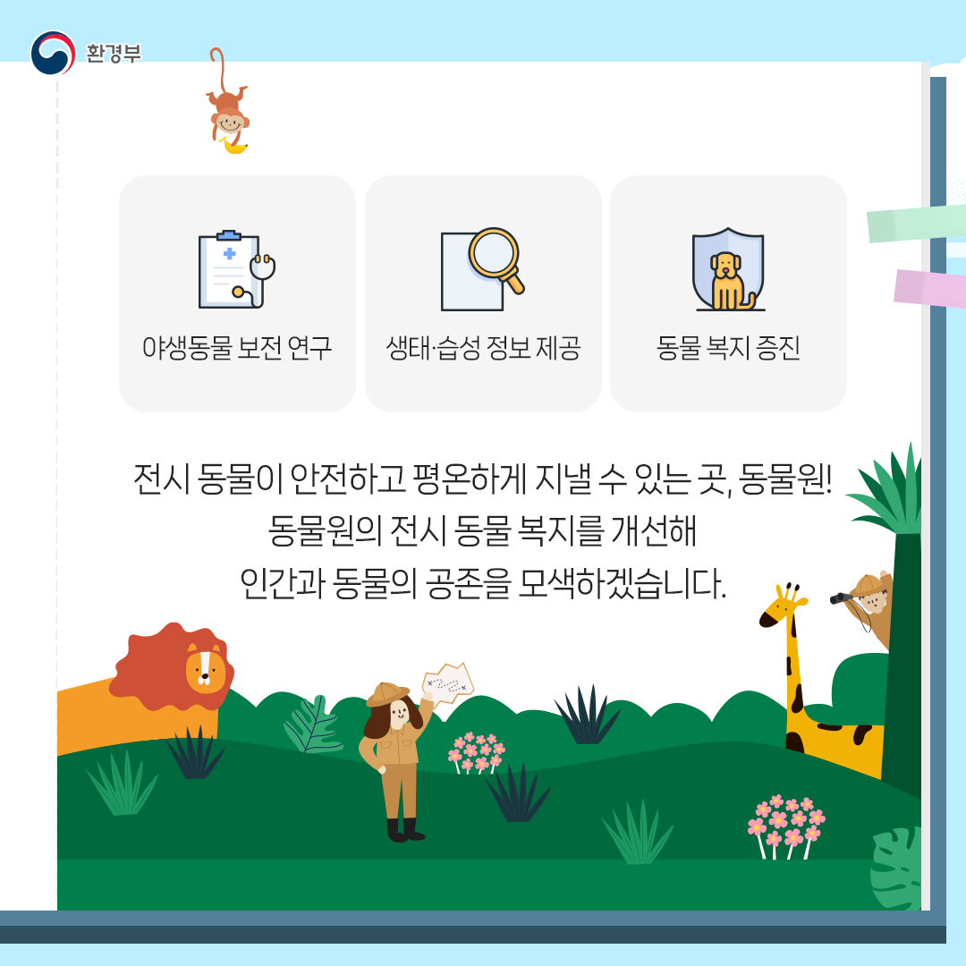 환경부 야생동물 보전 연구 생태·습성 정보 제공 동물 복지 증진 전시 동물이 안전하고 평온하게 지낼 수 있는 곳, 동물원! 동물원의 전시 동물 복지를 개선해 인간과 동물의 공존을 모색하겠습니다.