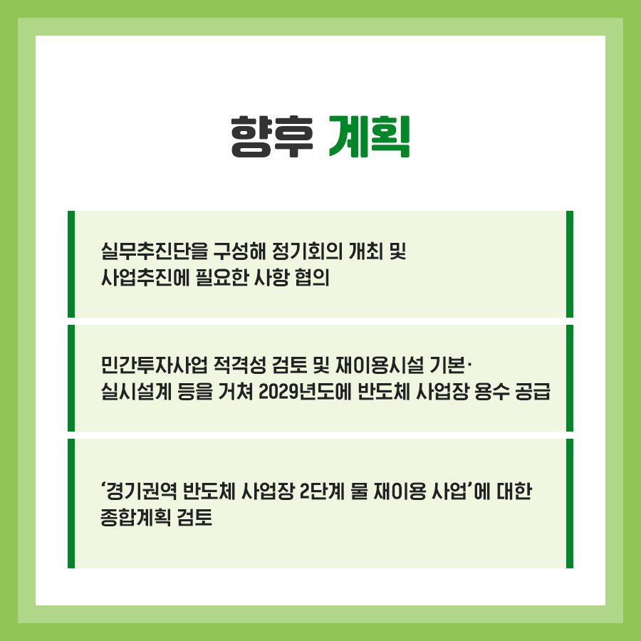 향후 계획 실무추진단을 구성해 정기회의 개최 및 사업추진에 필요한 사항 협의 민간투자사업 적격성 검토 및 재이용시설 기본. 실시설계 등을 거쳐 2029년도에 반도체 사업장 용수 공급 '경기권역 반도체 사업장 2단계 물 재이용 사업'에 대한 종합계획 검토