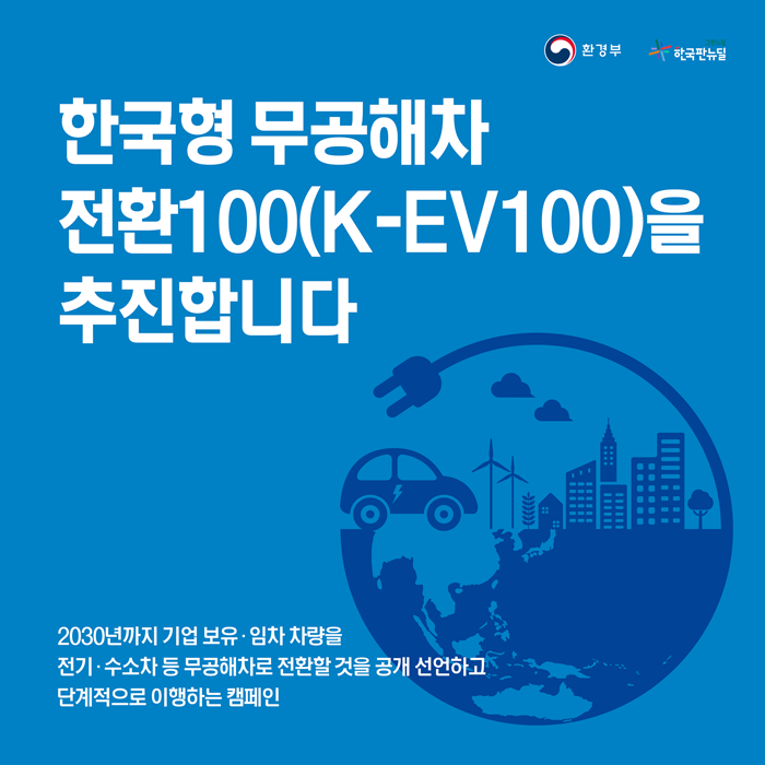 한국형 무공해차 전환 100(K-EV100)을 추진합니다.
2030년까지 기업 보유·임차 차량을 전기·수소차 등 무공해차로 전환할 것을 공개 선언하고 단계적으로 이행하는 캠페인