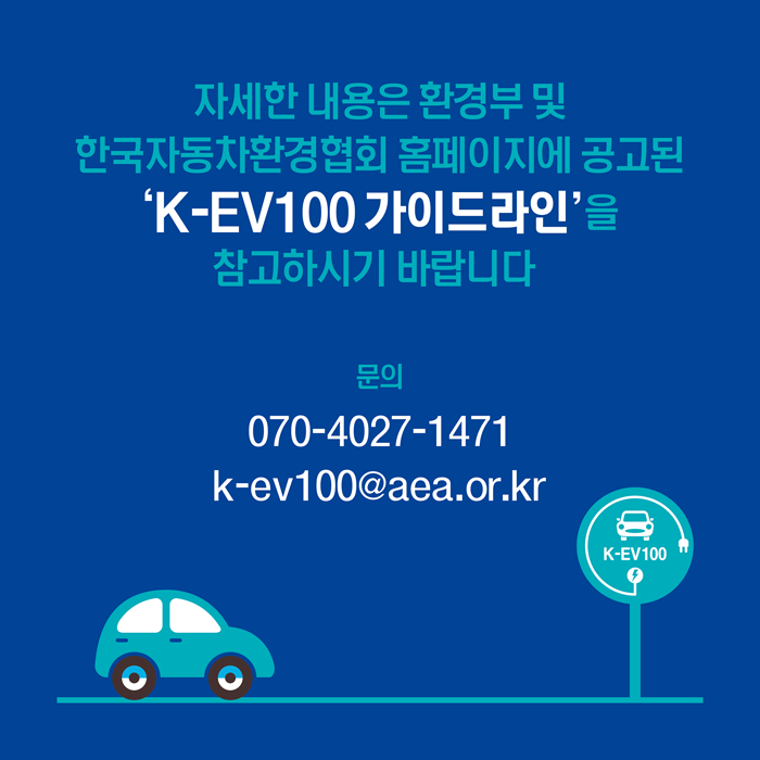 자세한 내용은 환경부 및 한국자동차환경협회 홈페이지에 공고된 'K-EV100 가이드라인'을 참고하시기 바랍니다.
문의: 070 - 4 0 2 7-14 71
k-ev100 @ aea.or.kr
