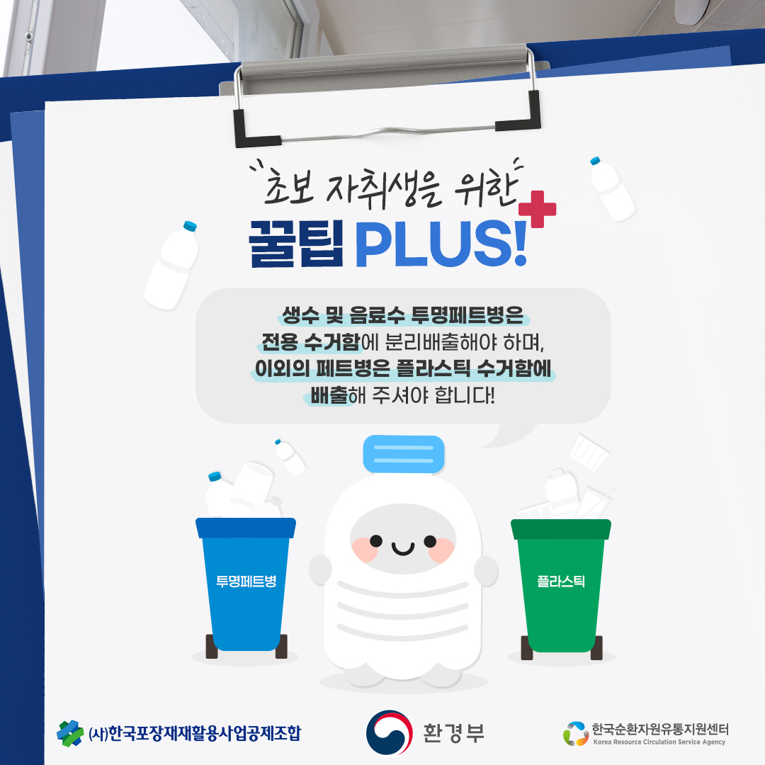 초보 자취생을 위한 꿀팁 PLUS! 생수 및 음료수 투명페트병은 전용 수거함에 분리배출해야 하며, 이외의 페트병은 플라스틱 수거함에 배출해 주셔야 합니다! 투명페트병 플라스틱 (사)한국포장재재활용사업공제조합  환경부  한국순환자원유통지원센터 Korea Resource Circulation Service Agency