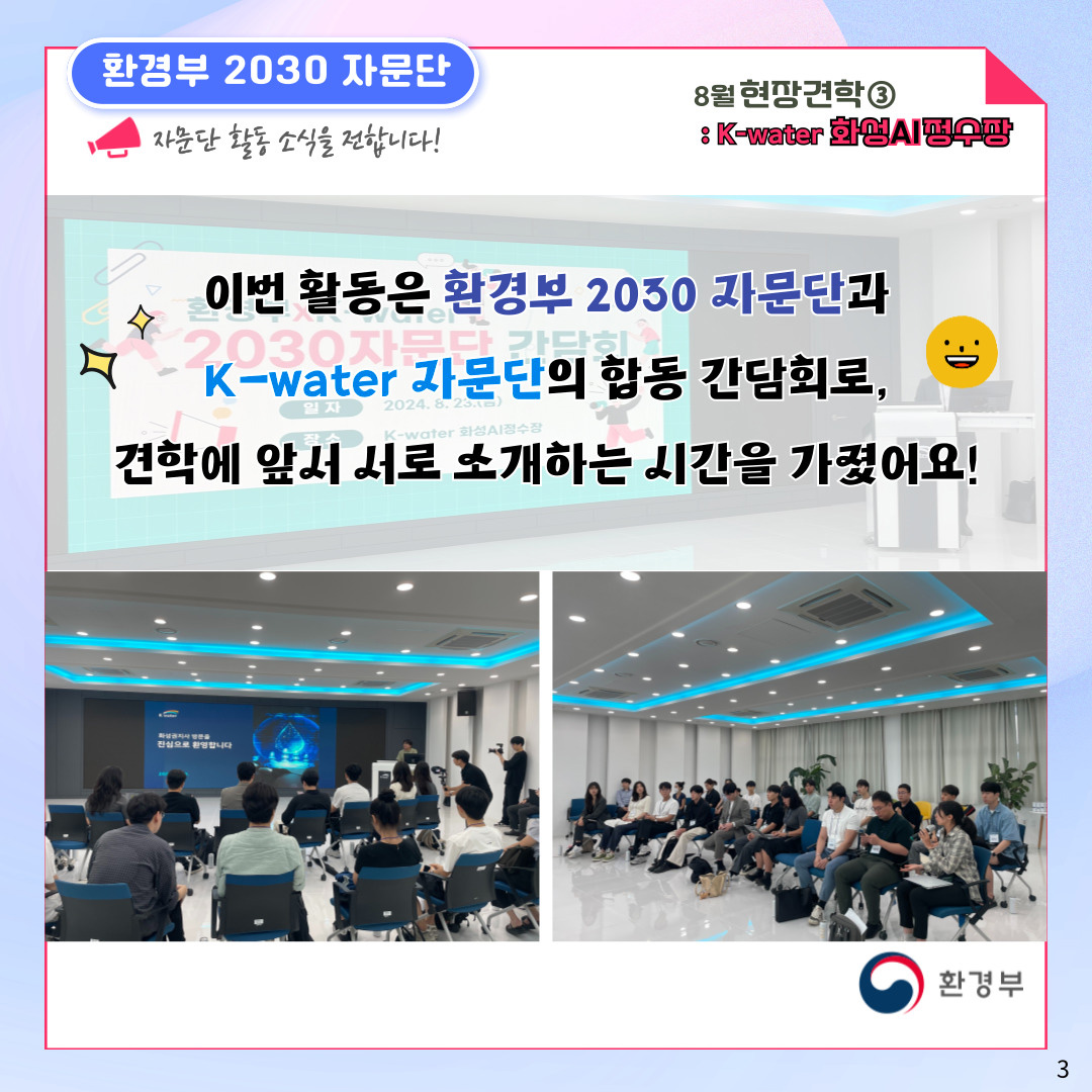 환경부 2030 자문단  자문단 활동 소식을 전합니다! 8월 현장견학③ : K-water 화성AI정수장 이번 활동은 환경부 2030 자문단과 K-water 자문단의 합동 간담회로, 견학에 앞서 서로 소개하는 시간을 가졌어요! 환경부 3