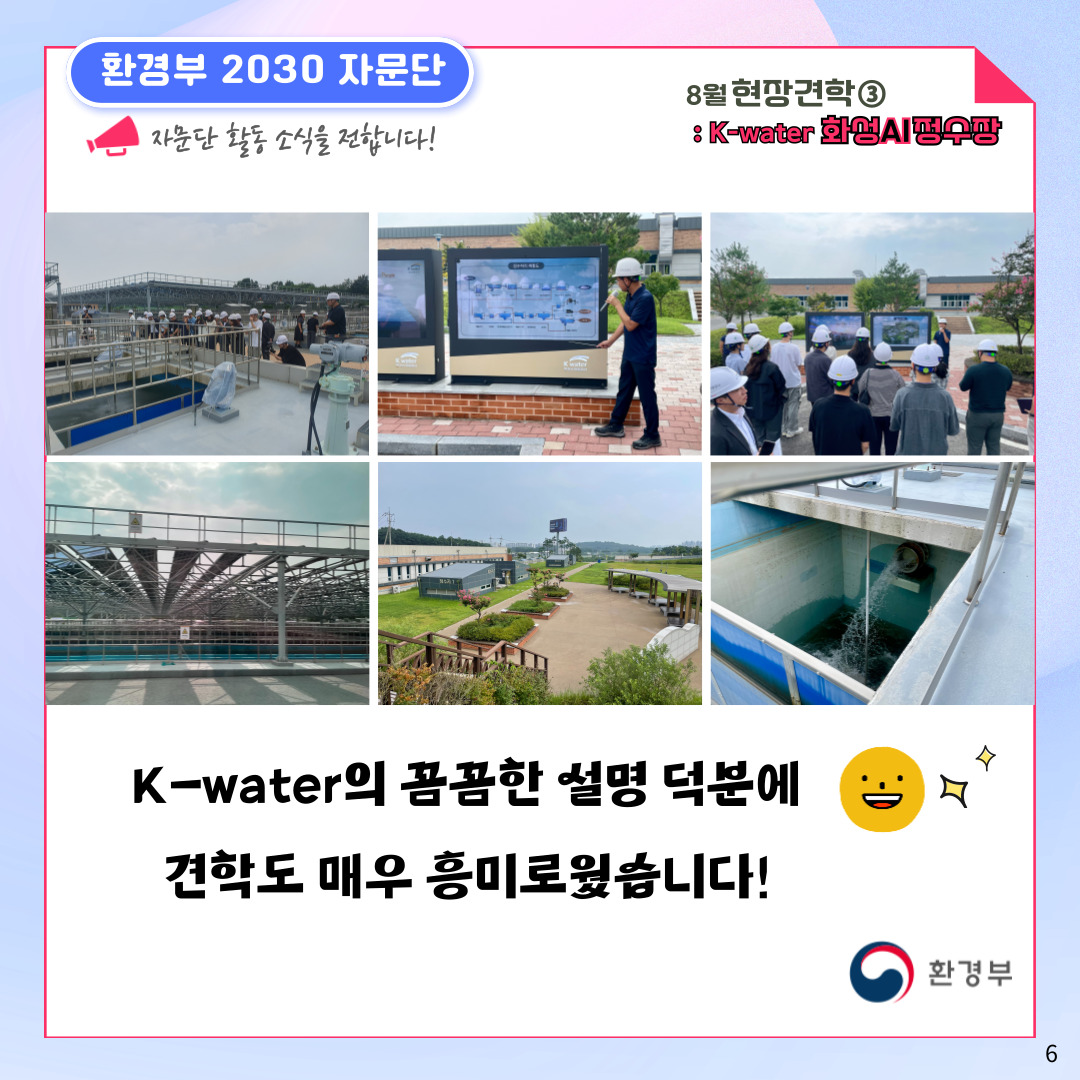 환경부 2030 자문단  자문단 활동 소식을 전합니다! 8월 현장견학③ : K-water 화성AI정수장 K-water의 꼼꼼한 설명 덕분에 견학도 매우 흥미로웠습니다! 환경부 6