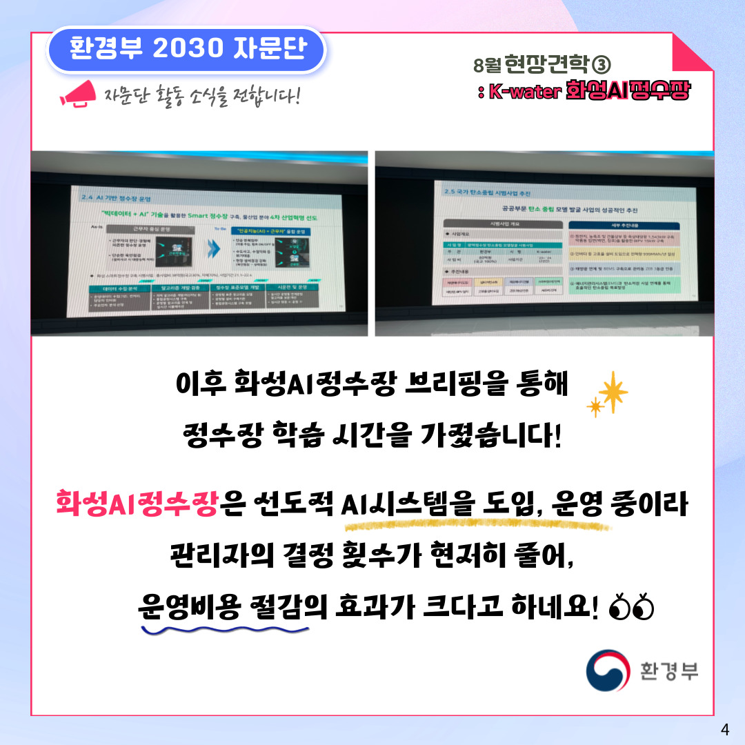 환경부 2030 자문단  자문단 활동 소식을 전합니다! 8월 현장견학③ : K-water 화성AI정수장 이후 화성AI정수장 브리핑을 통해 정수장 학습 시간을 가졌습니다! 화성AI정수장은 선도적 AI시스템을 도입, 운영 중이라 관리자의 결정 횟수가 현저히 줄어, 운영비용 절감의 효과가 크다고 하네요!  환경부 4