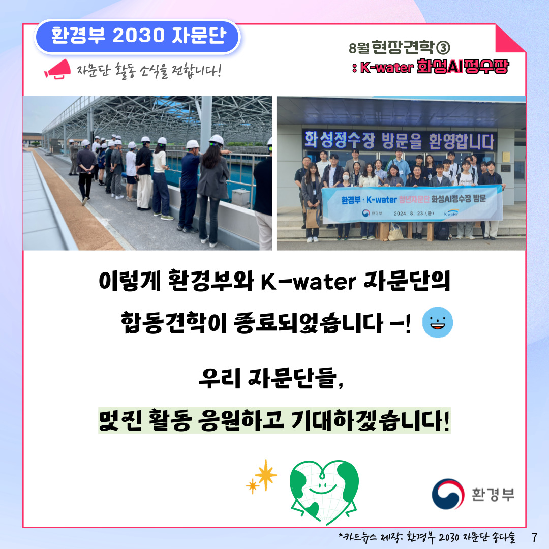 환경부 2030 자문단  자문단 활동 소식을 전합니다! 8월 현장견학③ : K-water 화성AI정수장 이렇게 환경부와 K-water 자문단의 합동견학이 종료되었습니다-! 우리 자문단들, 멋진 활동 응원하고 기대하겠습니다! 환경부 *카드뉴스 제작: 환경부 2030 자문단 송다슬 7