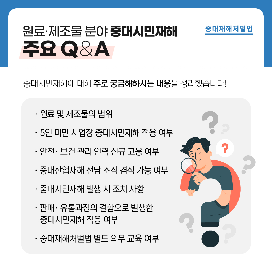 중대재해처벌법 원료·제조물 분야 중대시민재해 주요 Q&A 중대시민재해에 대해 주로 궁금해하시는 내용을 정리했습니다! · 원료 및 제조물의 범위 · 5인 미만 사업장 중대시민재해 적용 여부 · 안전·보건 관리 인력 신규 고용 여부 · 중대산업재해 전담 조직 겸직 가능 여부 · 중대시민재해 발생 시 조치 사항 · 판매·유통과정의 결함으로 발생한 중대시민재해 적용 여부 · 중대재해처벌법 별도 의무 교육 여부