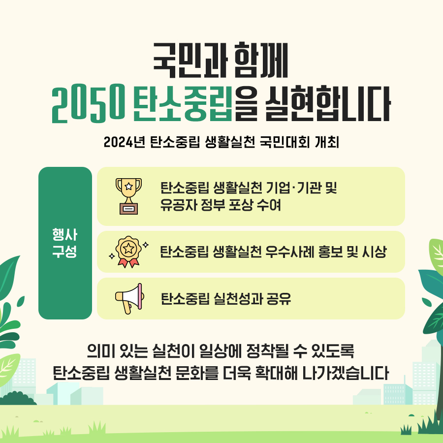 국민과 함께 2050 탄소중립을 실현합니다 2024년 탄소중립 생활실천 국민대회 개최 행사 구성 탄소중립 생활실천 기업·기관 및 유공자 정부 포상 수여 탄소중립 생활실천 우수사례 홍보 및 시상 탄소중립 실천성과 공유 의미 있는 실천이 일상에 정착될 수 있도록 탄소중립 생활실천 문화를 더욱 확대해 나가겠습니다