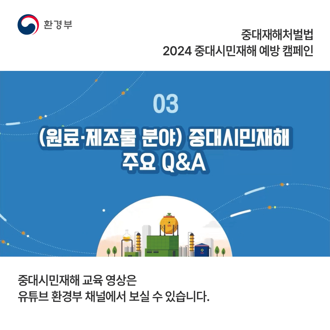 환경부 중대재해처벌법 2024 중대시민재해 예방 캠페인 03 (원료·제조물 분야) 중대시민재해 주요 Q&A 중대시민재해 교육 영상은 유튜브 환경부 채널에서 보실 수 있습니다.