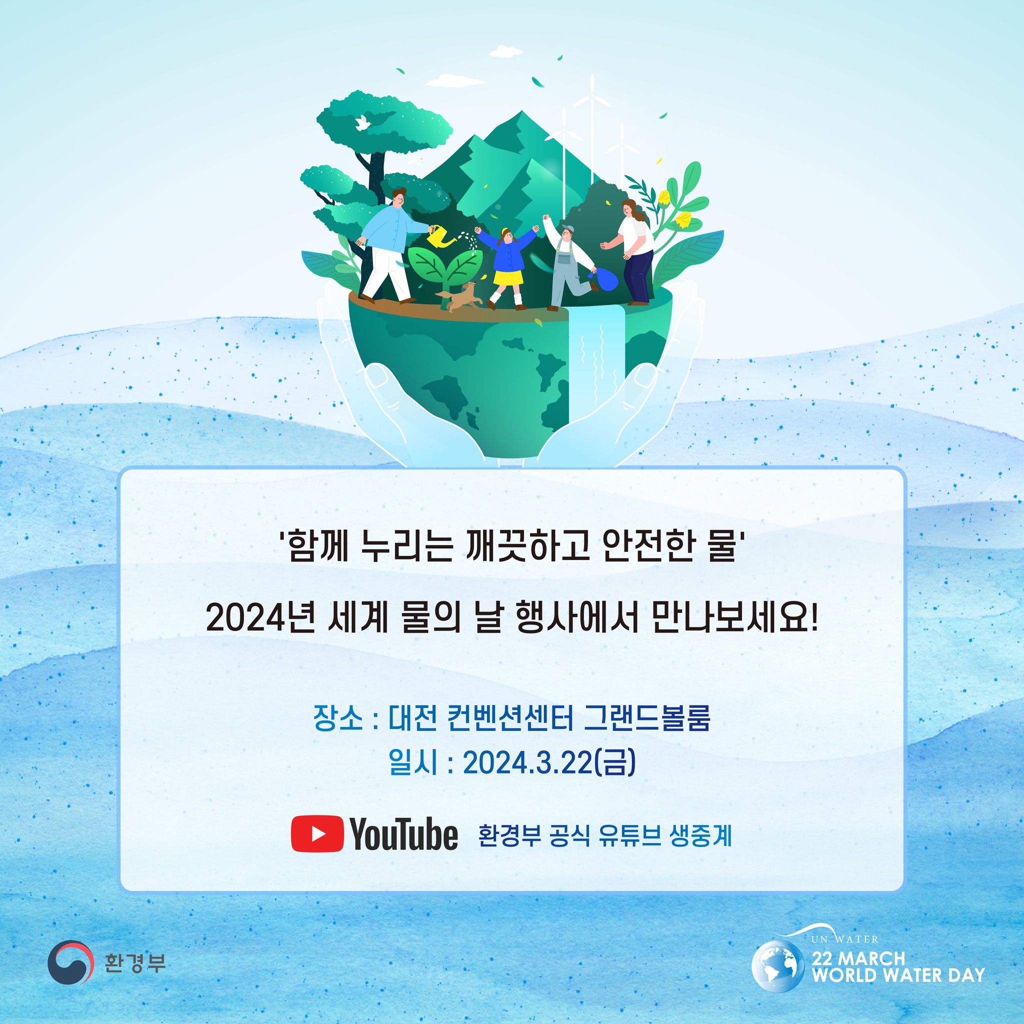 '함께 누리는 깨끗하고 안전한 물' 2024년 세계 물의 날 행사에서 만나보세요! 장소 : 대전컨벤션센터 그랜드볼룸 일시 : 2024.3.22(금) YouTube 환경부 공식 유튜브 생중계 환경부 UN WATER 22 MARCH WORLD WATER DAY