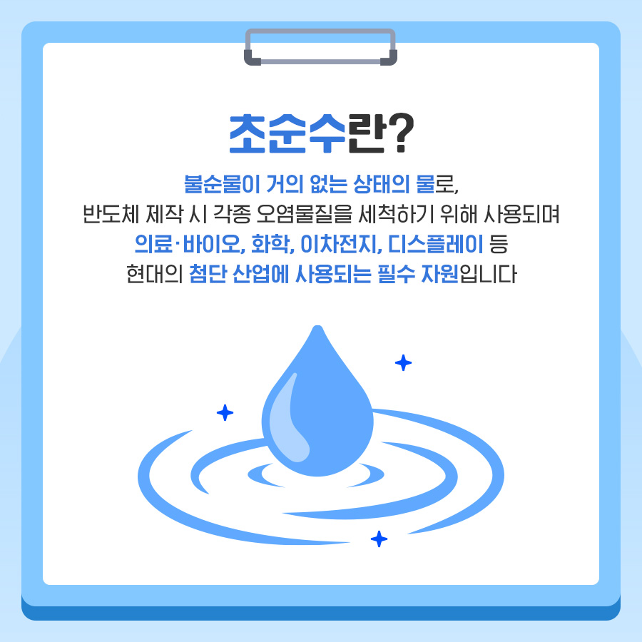 초순수란? 불순물이 거의 없는 상태의 물로, 반도체 제작 시 각종 오염물질을 세척하기 위해 사용되며 의료·바이오, 화학, 이차전지, 디스플레이 등 현대의 첨단 산업에 사용되는 필수 자원입니다