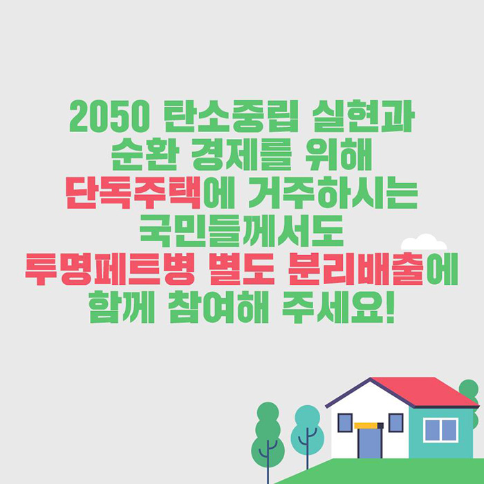 2050 탄소중립 실현과 순환 경제를 위해 단독주택에 거주하시는 국민들께서도 투명페트병 별도 분리배출에 함께 참여해 주세요!