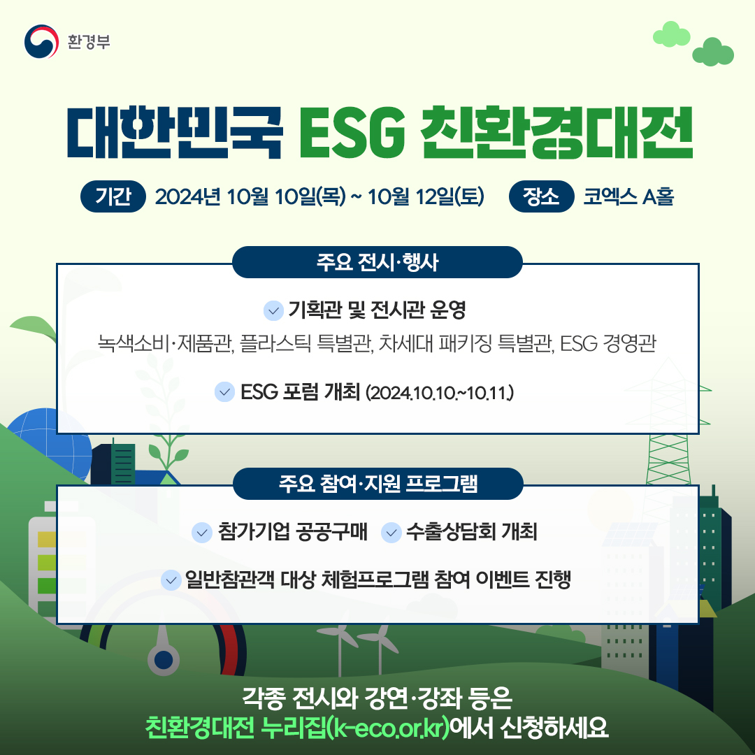 환경부
대한민국 ESG 친환경대전
기간 2024년 10월 10일(목)~10월 12일(토) 장소 코엑스 A홀
주요 전시·행사
기획관 및 전시관 운영
녹색소비·제품관, 플라스틱 특별관, 차세대 패키징 특별관, ESG 경영관
ESG 포럼 개최 (2024.10.10.~10.11.)
주요 참여·지원 프로그램
참가기업 공공구매 수출상담회 개최
일반참관객 대상 체험프로그램 참여 이벤트 진행
각종 전시와 강연·강좌 등은
친환경대전 누리집(k-eco.or.kr)에서 신청하세요