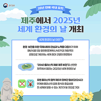 환경부 28년 만에 국내 유치 제주에서 2025년 세계 환경의 날 개최 세계 환경의 날 이란? 환경 보전을 위한 국제사회의 관심과 노력을 다짐하기 위해 매년 6월 5일 유엔환경계획(UNEP)과 개최국이 공동으로 개최하는 세계 최대 규모의 환경행사 '2040 플라스틱 제로 제주 비전'을 선언한 제주에서 열리는 2025년 세계 환경의 날 유엔 플라스틱 협약 제5차 정부간 협상(2024)과 연계해 플라스틱 오염 종식의 중요성을 전 세계에 알릴 수 있는 계기가 될 것으로 기대