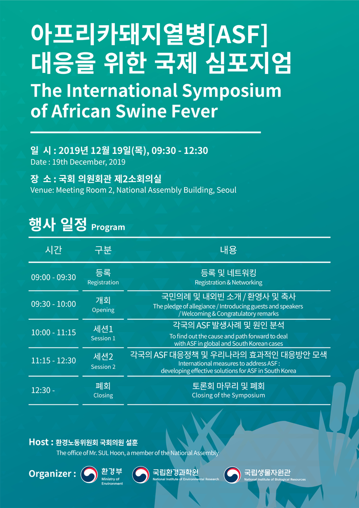 아프리카돼지열병[ASF] 대응을 위한 국제 심포지엄 The International Symposium of African Swine Fever 일시: 2019년 12월 19일(목), 09:30 - '1:30 Date: 19th December, 2019 장소: 국회 의원회관 제2소회의실 Venue: Meeting Room 2, Narional Assembly Building, Seoul.  행사 일정 Program  시간: 09:00-09:30 구분: 등록 Registration 내용: 등록 및 네트워킹 Registration & Networking  시간: 09:30 - 10:00 구분: 개회 Opening 내용: 국민의례 및 내외빈 소개/환영사 및 축사 The pledge of allefiance / Intriducing guests and speakers / Welcoming&Congratulatory remarks  시간: 10:00 - 11:15 구분: 세션1 Session1 내용: 각국의 ASF 발생사례 및 원인 분석  To find out the cause and path forward to deal with ASF in global and South Korean case  시간: 11:15-12:30 구분: 세션2 Session2 내용: 각국의 ASF 대응정책 및 우리나라의 효과적인 대응방안 모색 International measures to address ASF: developing effective solutions for ASF in South Korea  시간: 12:30- 구분: 폐회 Closing  내용: 토론회 마무리 및 폐회 Closing of the Symposium  Host: 환경노동위원회 국회의원 설훈 Thr office of Mr. SUL Hoon, a member of the National Assembly  Organizer: 환경부, 국립환경과학원, 국립생물자원관