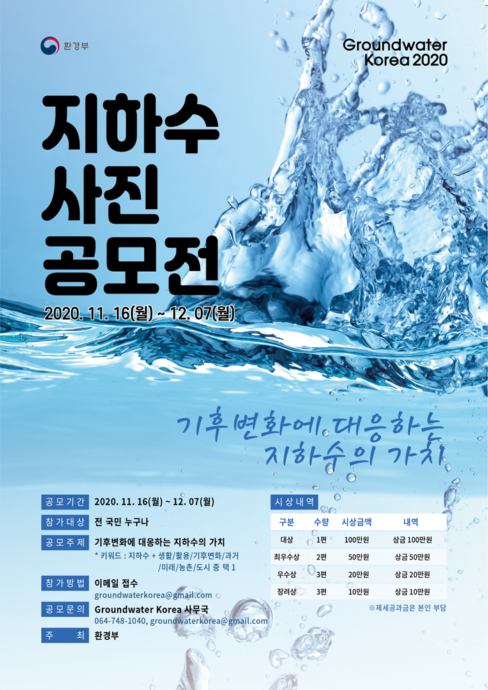 [환경부, Groundwater Korea 2020]
지하수 사진 공모전 2020.11.16(월) ~ 12.07(월)
기후변화에 대응하는 지하수의 가치
공모기간: 2020.11.16(월)~12.07(월)
참가대상: 전 국민 누구나
공모주제: 기후변화에 대응하는 지하수의 가치
*키워드: 지하수+생활/활용/기후변화/과거/미래/농촌/도시 중 택1
참가방법: 이메일 접수: groundwaterkorea@ gmail.com
공모문의: Groundwater Korea 사무국: 064-748-1040, groundwaterkorea@ gmail.com
주최: 환경부
시상내역:
구분:대상
수량:1편
시상내역:100만원
내역:상금 100만원
구분:최우수상
수량:2편
시상내역:50만원
내역:상금 50만원
구분:우수상
수량:3편
시상내역:20만원
내역:상금20만원
구분:장려상
수량:3편
시상내역:10만원
내역:상금10만원
※ 제세공과금은 본인 부담