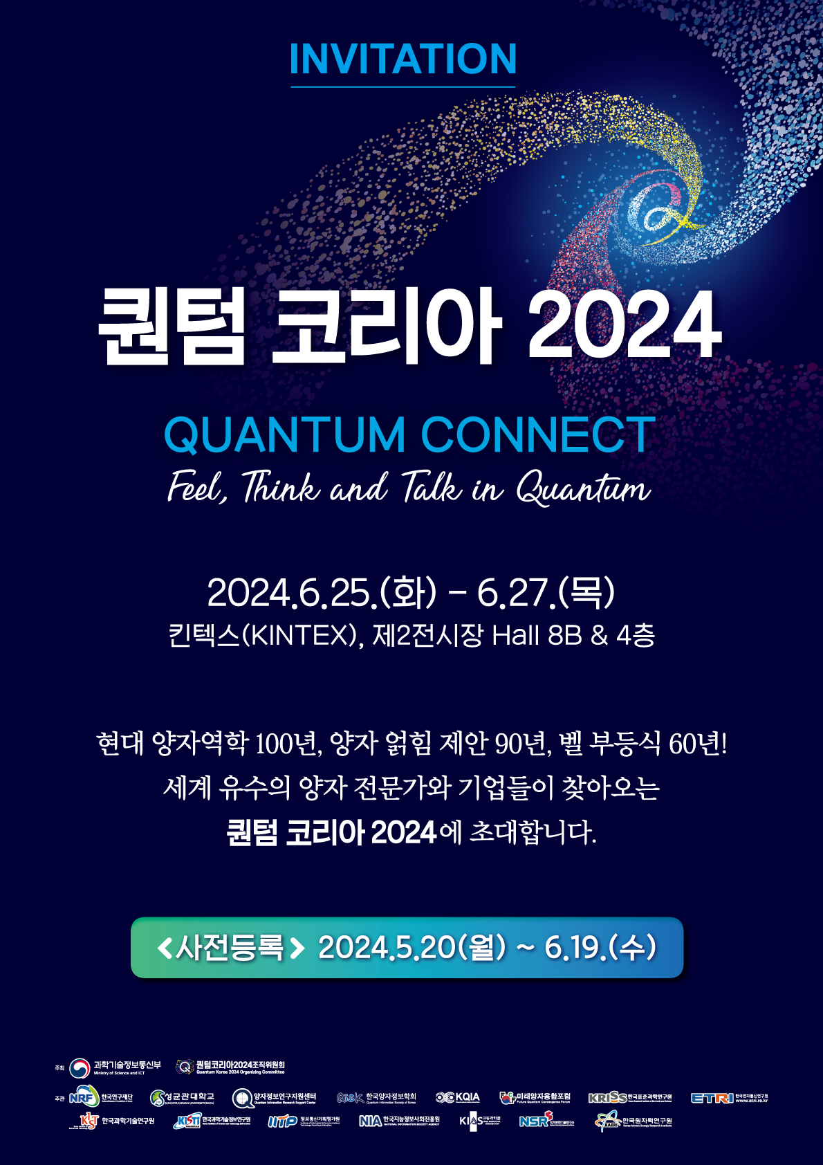 INVITATION
퀀텀 코리아 2024
QUANTUM CONNECT
Feel, Think and Talk in Quantum
2024.6.25.(화) - 6.27.(목)
킨텍스(KINTEX), 제2전시장 Hall 8B & 4층
현대 양자역학 100년, 양자 얽힘 제안 90년, 벨 부등식 60년!
세계 유수의 양자 전문가와 기업들이 찾아오는 퀀텀 코리아 2024에 초대합니다.
(사전등록)2024.5.20(월) ~ 6.19.(수)
주최
과학기술정보통신부 Ministry of Science and ICT
퀀텀코리아2024조직위원회 Quantum Korea 2024 Organizing Committee
주관 
한국연구재단 National Research Foundation of Korea
성균관대학교 SUNGKYUNKWAN UNIVERSITY
양자정보연구지원센터 Quantum Information Research Support Center
Qisk 한국양자정보학회  Quantum Information Society of Korea
KQIA Korea Quantum Industry Association
미래양자융합포럼 Future Quantum Convergence Forum
KRISS한국표준과학연구원 Korea Research Institute of Standards and Science
ETRI 한국전자통신연구원 www.etri.re.k
KIST 한국과학기술연구원 Korea Institute of Science and Technology
KiSTi www.kisti.re.kr 한국과학기술정보연구원 Korea Institute of Science and Technology Information
IITP 정보통신기획평가원 Institute for Information & communication Technology Planning & evaluation
NIA 한국지능정보사회진흥원 National Information Society Agency
KIAS 고등과학원 Korea Institute for Advanced Study
NSR 국가보안기술연구소 National Security Research Institute
KAERI 한국원자력연구원 Korea Atomic Energy Research Institute