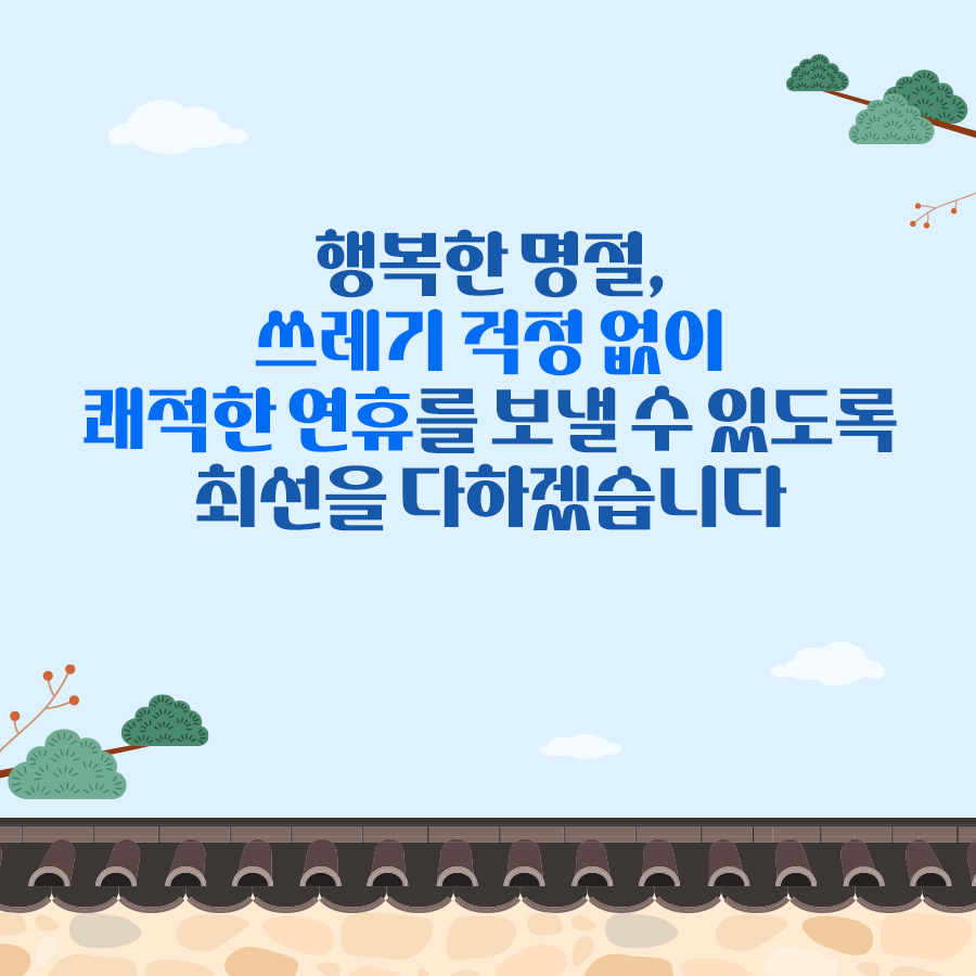 행복한 명절,
쓰레기 걱정 없이
쾌적한 연휴를 보낼 수 있도록
최선을 다하겠습니다