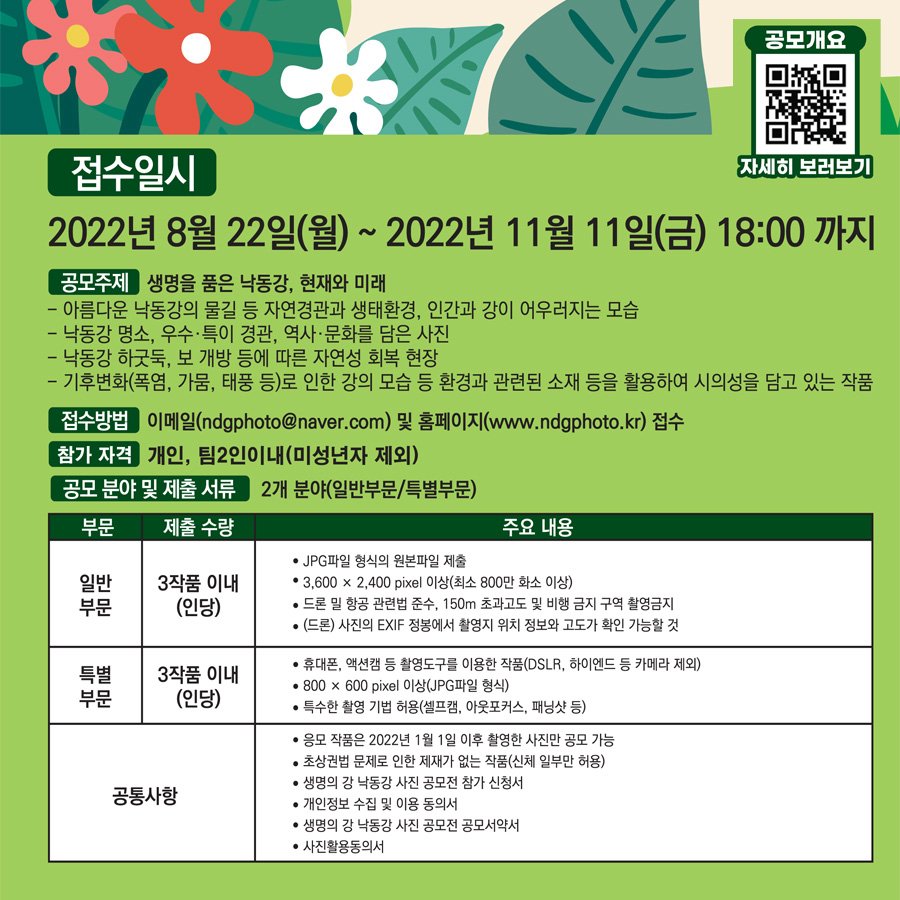 공모개요 자세히 보러가기 접수일시 2022년 8월 22일(월) ~ 2022년 11월 11일(금) 18:00 까지 공모주제 생명을 품은 낙동강, 현재와 미래 - 아름다운 낙동강의 물길 등 자연경관과 생태환경, 인간과 강이 어우러지는 모습 - 낙동강 명소, 우수·특이 경관, 역사·문화를 담은 사진 - 낙동강 하굿둑, 보 개방 등에 따른 자연성 회복 현장 - 기후변화(폭염, 가뭄, 태풍 등)로 인한 강의 모습 등 환경과 관련된 소재 등을 활용하여 시의성을 담고 있는 작품 접수방법 이메일(n d g phot o @ na ve r. co m) 및 홈페이지(w ww. nd dp ho to. k r) 접수 참가 자격 개인, 팀2인이내(미성년자 제외) 공모 분야 및 제출 서류 2개 분야(일반부문/특별부문) 부문 제출 수량 주요 내용 일반부문 3작품 이내(인당) -JPG파일 형식의 원본파일 제출 - 3,600 x 2,400 pixel 이상(최소 800만 화소 이상) - 드론 밀 항공 관련법 준수, 150m 초과고도 및 비행 금지 구역 촬영금지 - (드론) 사진의 EXIF 정봉에서 촬영지 위치 정보와 고도가 확인 가능할 것 특별부문 3작품 이내(인당) - 휴대폰, 액션캠 등 촬영도구를 이용한 작품(DSLR, 하이엔드 등 카메라 제외) - 800 x 600 pixel이상(JPG파일 형식) - 특수한 촬영 기법 허용(셀프캠, 아웃포커스, 패닝샷 등) 공통사항 - 응모작품은 2022년 1월 1일 이후 촬영한 사진만 공모 가능 - 초상권법 문제로 인한 제재가 없는 작품(신체 일부만 허용) - 생명의 강 낙동강 사진 공모전 참가 신청서 - 개인정보 수집 및 이용 동의서 - 생명의 강 낙동강 사진 공모전 공모서약서 - 사진활용동의서