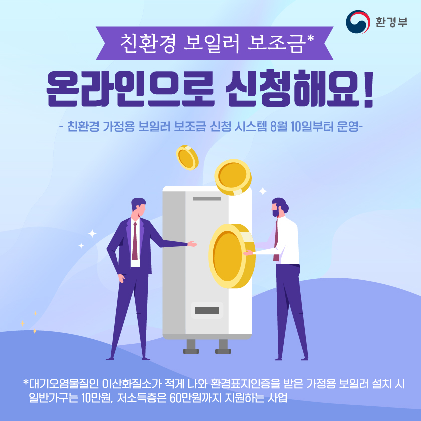 환경부 친환경 보일러 보조금* 온라인으로 신청해요! -친환경 가정용 보일러 보조금 신청 시스템 8월 10일부터 운영- *대기오염물질인 이산화질소가 적게 나와 환경표지인증을 받은 가정용 보일러 설치 시 일반가구는 10만원, 저소득층은 60만원까지 지원하는 사업