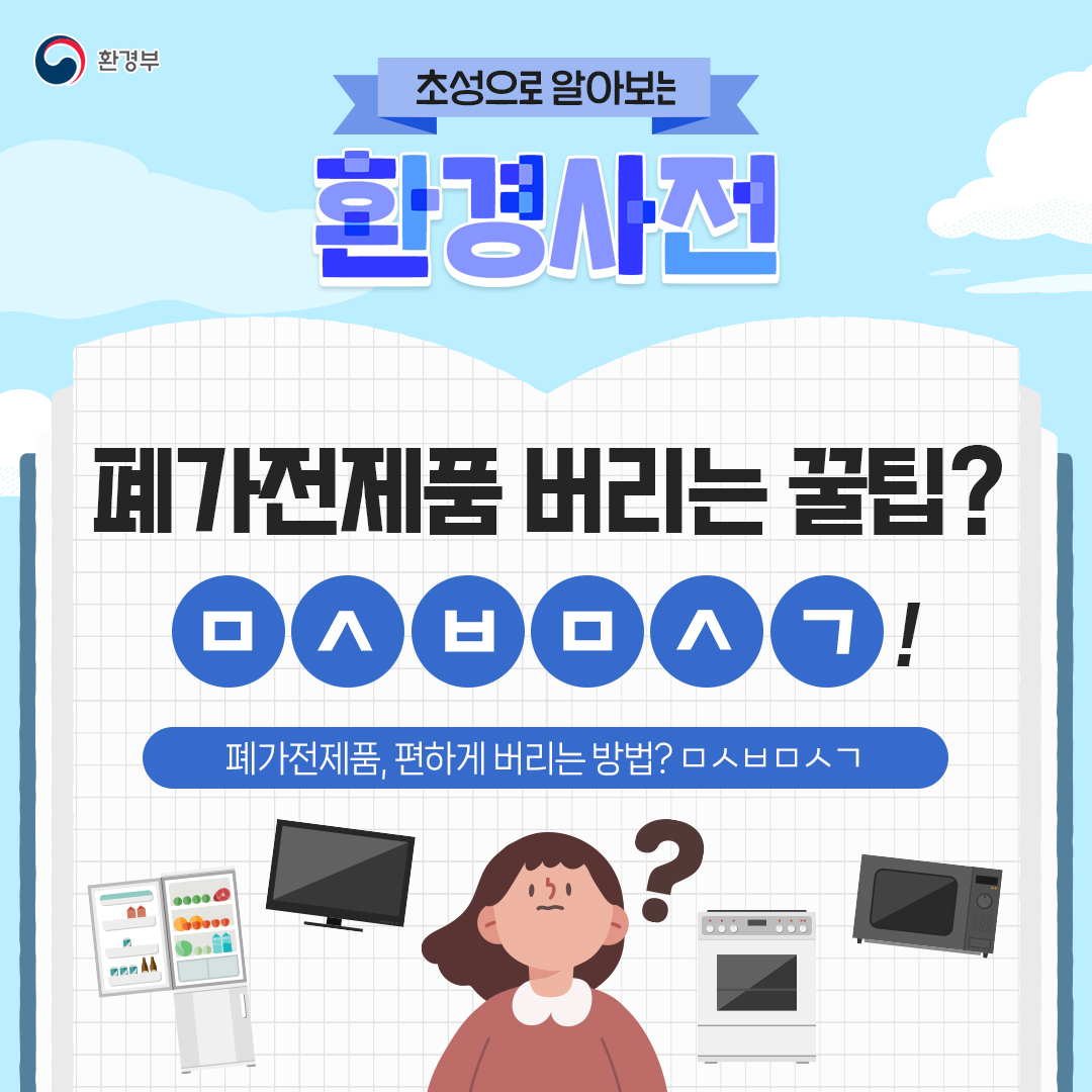 환경부
초성으로 알아보는 환경사전 폐가전제품 버리는 꿀팁? ㅁㅅㅂㅁㅅㄱ!
폐가전제품, 편하게 버리는 방법? ㅁㅅㅂㅁㅅㄱ