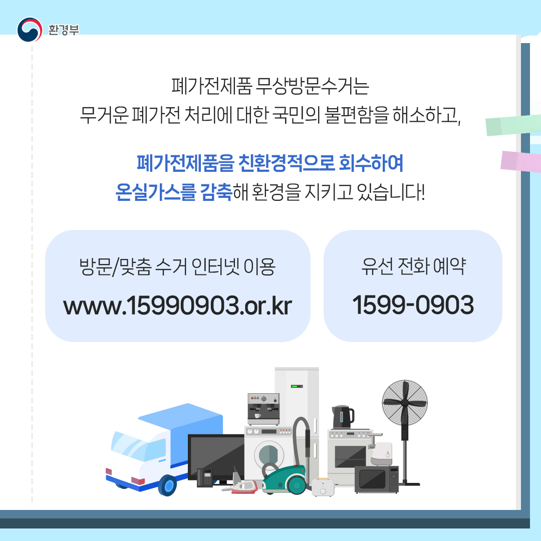 환경부
폐가전제품 무상방문수거는 무거운 폐가전 처리에 대한 국민의 불편함을 해소하고,
폐가전제품을 친환경적으로 회수하여
온실가스를 감축해 환경을 지키고 있습니다!
방문/맞춤 수거 인터넷 이용
www.15990903.or.kr
유선 전화 예약
1599-0903