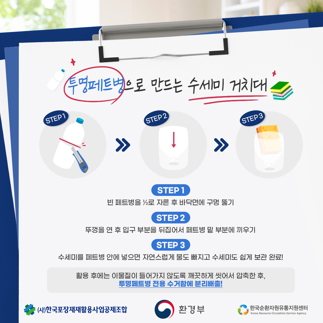 투명페트병으로 만드는 수세미 거치대 STEP 1 />>STEP 2>>STEP 3 STEP 1 빈 페트병을 1?2로 자른 후 바닥면에 구멍 뚫기 STEP 2 뚜껑을 연 후 입구 부분을 뒤집어서 페트병 밑 부분에 끼우기 STEP 3 수세미를 페트병 안에 넣으면 자연스럽게 물도 빠지고 수세미도 쉽게 보관 완료! 활용 후에는 이물질이 들어가지 않도록 깨끗하게 씻어서 압축한 후, 투명페트병 전용 수거함에 분리배출! (사)한국포장재재활용사업공제조합 환경부 한국순환자원유통지원센터 Korea Resource Circulation Service Agency