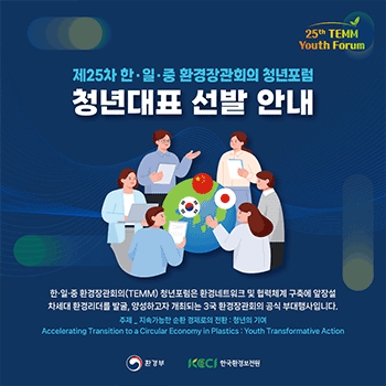 25th TEMM Youth Forum 제25차 한·일·중 환경장관회의 청년포럼 청년대표 선발 안내 한·일·중 환경장관회의(TEMM) 청년포럼은 환경네트워크 및 협력체계 구축에 앞장설 차세대 환경리더를 발굴, 양성하고자 개최되는 3국 환경장관회의 공식 부대행사입니다.  주제_지속가능한 순환 경제로의 전환 : 청년의 기여 Accelerating Transition to a Circular Economy in Plastics : Youth Transformative Action 환경부 KECI 한국환경보전원