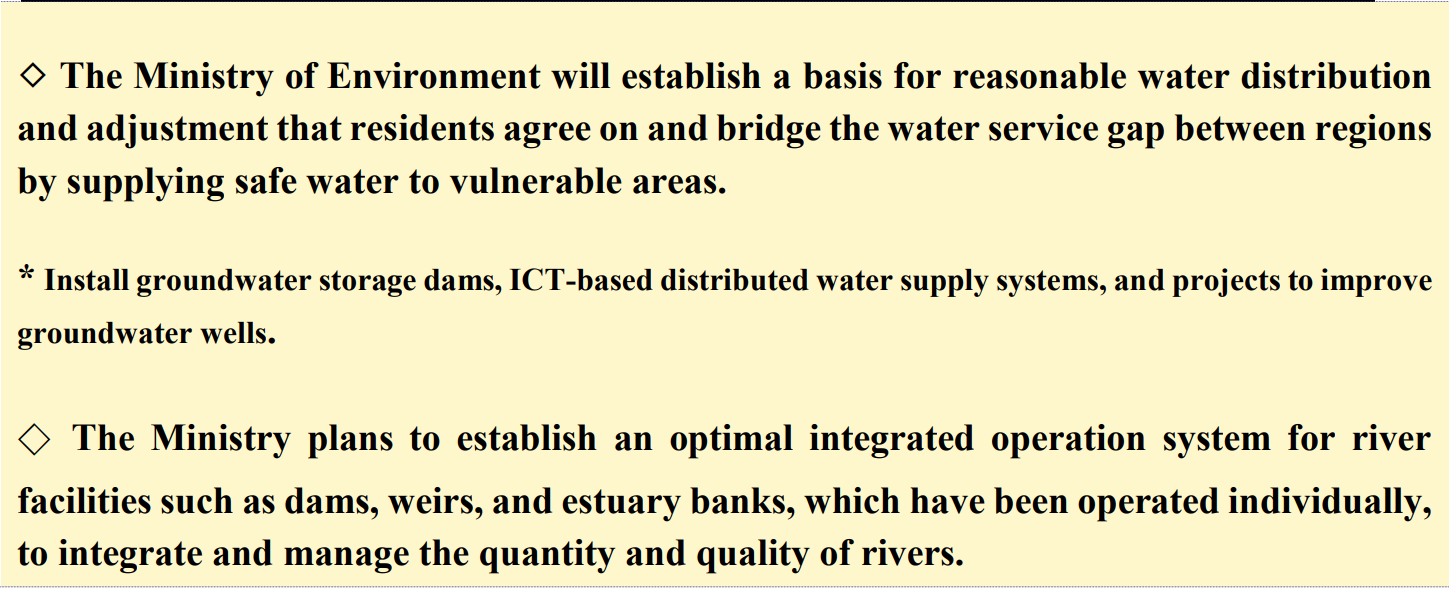 ◇ The Ministry of Environment will establish a basis for reasonable water distribution and adjustment that residents agree on and bridge the water service gap between regions by supplying safe water to vulnerable areas.  * Install groundwater storage dams, ICT-based distributed water supply systems, and projects to improve groundwater wells.  ◇ The Ministry plans to establish an optimal integrated operation system for river facilities such as dams, weirs, and estuary banks, which have been operated individually, to integrate and manage the quantity and quality of rivers.