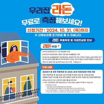 우리집 라돈 무료로 측정해보세요! 신청기간 : 2024. 10. 31. (목)까지 ※ 신청순으로 조기마감 될 수 있습니다. 라돈 무료측정 및 저감컨설팅 안내 라돈이란? · WHO(세계보건기구), 1급 발암물질 지정 · EPA(미국 환경보호청), 담배 다음 폐암 유발물질로 지정 · 땅 속의 방사성 물질로부터 자연 발생하는 라돈은 무색, 무미, 무취의 기체로 노화된 주택의 바닥 및 벽 등 갈라진 틈을 통해 집 안에 축적되어 고농도, 장기간 흡입시 인체에 유해할 수 있습니다.  · 우리나라 공동 주택 실내라돈 농도 권고 기준 : 148Bq/㎥