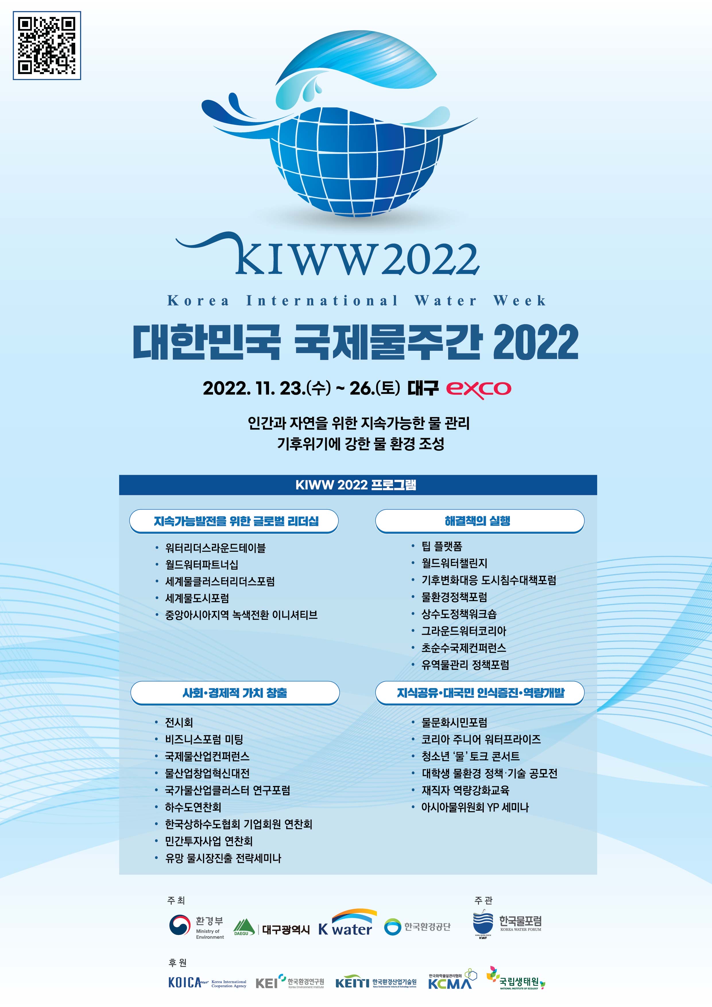 KIWW2022 Korea International Water Week 대한민국 국제물주간 2022 2022. 11. 23.(수) ~ 26.(토) 대구 exco 인간과 자연을 위한 지속가능한 물 관리 기후위기에 강한 물 환경 조성 KIWW 2022 프로그램 지속가능발전을 위한 글로벌 리더십 - 워터리더스라운드테이블 - 월드워터파트너십 - 세계물클러스터리더스포럼 - 세계물도시포럼 - 중앙아시아지역 녹색전환 이니셔티브 해결책의 실행 - 팁 플랫폼 - 월드워터챌린지 - 기후변화대응 도시침수대책포럼 - 물환경정책포럼 - 상수도정책워크숍 - 그라운드워터코리아 - 초순수국제컨퍼런스 - 유역물관리 정책포럼 사회·경제적 가치 창출 - 전시회 - 비즈니스포럼 미팅 - 국제물산업컨퍼런스 - 물산업창업혁신대전 - 국가물산업클러스터 연구포럼 - 하수도연찬회 - 한국상하수도협회 기업회원 연찬회 - 민간투자사업 연찬회 - 유망 물시장진출 전략세미나 지식공유·대국민 인식증진·역량개발 - 물문화시민포럼 - 코리아 주니어 워터프라이즈 - 청소년 물 토크 콘서트 - 대학생 물환경 정책·기술 공모전 - 재직자 역량강화교육 - 아시아물위원회 YP 세미나 주최 환경부 대구광역시 K water 한국환경공단 주관 한국물포럼 후원 KOICA KEI한국환경연구원 KEITI한국환경산업기술원 KCMA 국립생태원