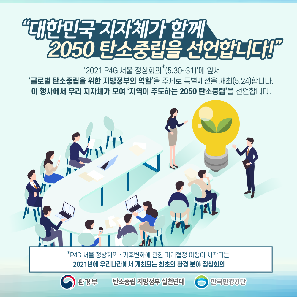  '대한민국 지자체가 함께 2050 탄소중립을 선언합니다!' '2021 P4G 서울 정상회의 *(5.30~31)'에 앞서 '글로벌 탄소중립을 위한 지방정부의 역할'을 주제로 특별세션을 개최(5.24)합니다. 이 행사에서 우리 지자체가 모여 '지역이 주도하는 2050 탄소중립'을 선언합니다. 